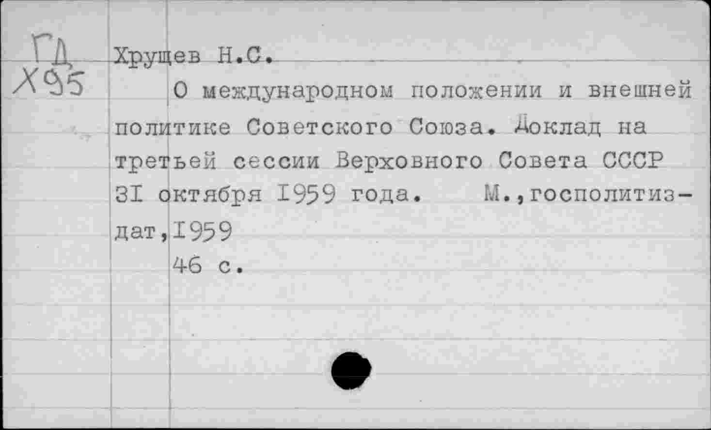 ﻿Г"Д—Хрущев Н.С.------------------,—
0 международном положении и внешней политике Советского Союза. Доклад на третьей сессии Верховного Совета СССР 31 октября 1959 года.	М.,госполитиз-
д ат ,11959
46 с.